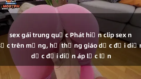 sex gái trung quốc Phát hiện clip sex nữ sinh gây sốc trên mạng, hệ thống giáo dục đối diện áp lực lớn