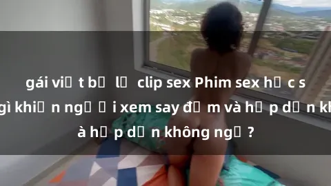 gái việt bị lộ clip sex Phim sex học sinh: Điều gì khiến người xem say đắm và hấp dẫn không ngờ?