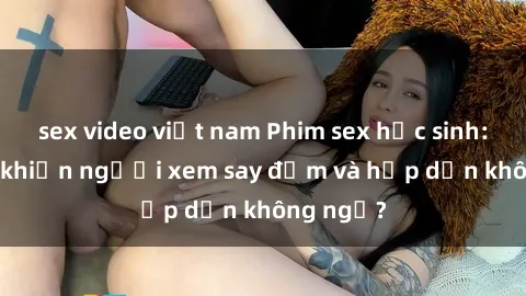 sex video việt nam Phim sex học sinh: Điều gì khiến người xem say đắm và hấp dẫn không ngờ?