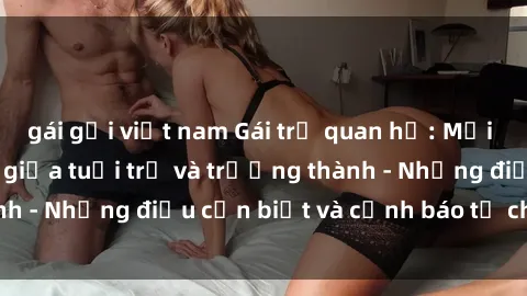 gái gọi việt nam Gái trẻ quan hệ: Mối quan hệ khác biệt giữa tuổi trẻ và trưởng thành - Những điều cần biết và cảnh báo từ chuyên gia