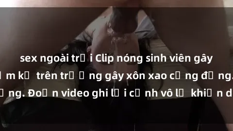 sex ngoài trời Clip nóng sinh viên gây sốc: Hành động cấm kỵ trên trường gây xôn xao cộng đồng. Đoạn video ghi lại cảnh vô lễ khiến dư luận bức xúc.