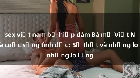 sex việt nam bị hiếp dâm Bà mẹ Việt Nam và cuộc sống tình dục: Sự thật và những lo lắng