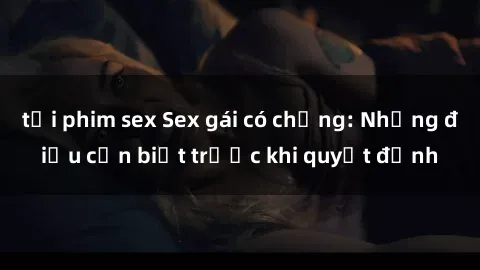 tải phim sex Sex gái có chồng: Những điều cần biết trước khi quyết định