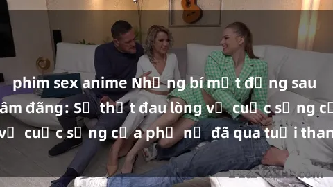 phim sex anime Những bí mật đằng sau vẻ ngoài gái già dâm đãng: Sự thật đau lòng về cuộc sống của phụ nữ đã qua tuổi thanh xuân