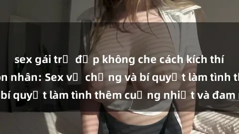 sex gái trẻ đẹp không che cách kích thích đam mê trong hôn nhân: Sex vợ chồng và bí quyết làm tình thêm cuồng nhiệt và đam mê