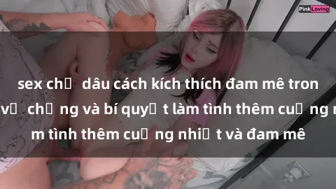 sex chị dâu cách kích thích đam mê trong hôn nhân: Sex vợ chồng và bí quyết làm tình thêm cuồng nhiệt và đam mê