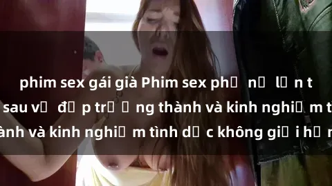 phim sex gái già Phim sex phụ nữ lớn tuổi: Sức hút đằng sau vẻ đẹp trưởng thành và kinh nghiệm tình dục không giới hạn