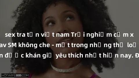 sex tra tấn việt nam Trải nghiệm cảm xúc thăng hoa với jav SM không che - một trong những thể loại phim người lớn được khán giả yêu thích nhất hiện nay. Đảm bảo đem lại sự hấp dẫn, kích thích tối đa c