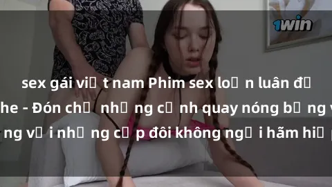 sex gái việt nam Phim sex loạn luân đầy kích thích không che - Đón chờ những cảnh quay nóng bỏng với những cặp đôi không ngại hãm hiếp gia đình trong lòng