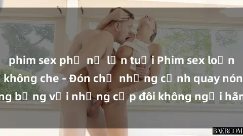 phim sex phụ nữ lớn tuổi Phim sex loạn luân đầy kích thích không che - Đón chờ những cảnh quay nóng bỏng với những cặp đôi không ngại hãm hiếp gia đình trong lòng