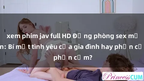 xem phim jav full HD Động phòng sex mẹ con: Bí mật tình yêu của gia đình hay phản cảm?