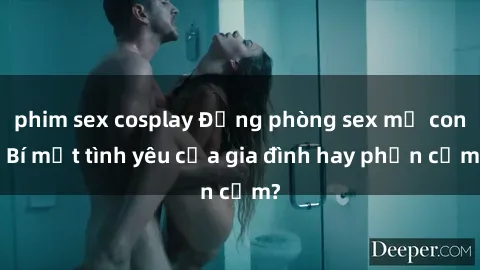 phim sex cosplay Động phòng sex mẹ con: Bí mật tình yêu của gia đình hay phản cảm?