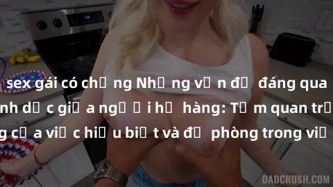 sex gái có chồng Những vấn đề đáng quan tâm về quan hệ tình dục giữa người họ hàng: Tầm quan trọng của việc hiểu biết và đề phòng trong việc tiếp xúc trong gia đình.