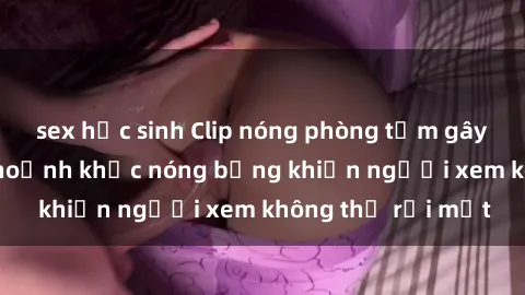 sex học sinh Clip nóng phòng tắm gây sốt: Cận cảnh khoảnh khắc nóng bỏng khiến người xem không thể rời mắt