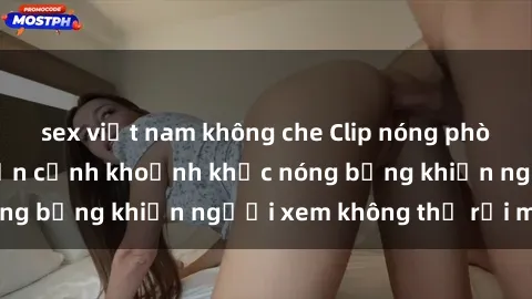 sex việt nam không che Clip nóng phòng tắm gây sốt: Cận cảnh khoảnh khắc nóng bỏng khiến người xem không thể rời mắt