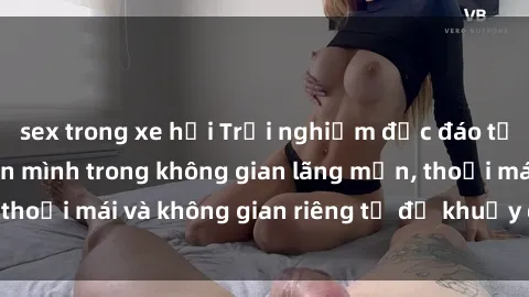 sex trong xe hơi Trải nghiệm độc đáo tại sex nhà nghỉ: ẩn mình trong không gian lãng mạn, thoải mái và không gian riêng tư để khuấy động tình ái.