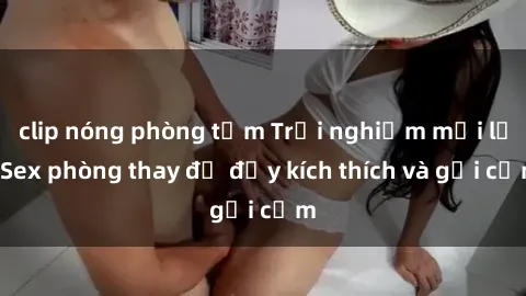 clip nóng phòng tắm Trải nghiệm mới lạ: Sex phòng thay đồ đầy kích thích và gợi cảm