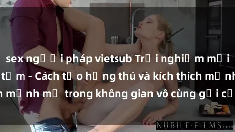 sex người pháp vietsub Trải nghiệm mới lạ với sex phòng tắm - Cách tạo hứng thú và kích thích mạnh mẽ trong không gian vô cùng gợi cảm và lãng mạn