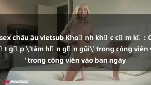 sex châu âu vietsub Khoảnh khắc cấm kỵ: Cặp đôi bị bắt gặp 'tâm hồn gần gũi' trong công viên vào ban ngày