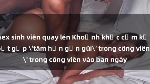 sex sinh viên quay lén Khoảnh khắc cấm kỵ: Cặp đôi bị bắt gặp 'tâm hồn gần gũi' trong công viên vào ban ngày