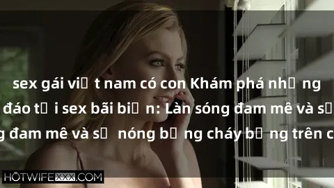 sex gái việt nam có con Khám phá những trải nghiệm độc đáo tại sex bãi biển: Làn sóng đam mê và sự nóng bỏng cháy bỏng trên cát trắng