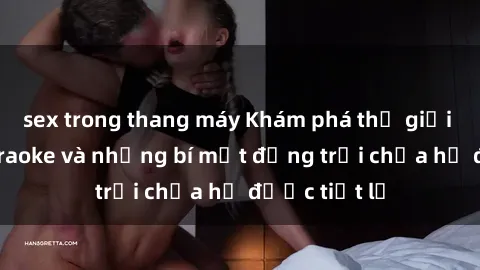 sex trong thang máy Khám phá thế giới sex quán karaoke và những bí mật động trời chưa hề được tiết lộ