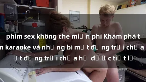 phim sex không che miễn phí Khám phá thế giới sex quán karaoke và những bí mật động trời chưa hề được tiết lộ