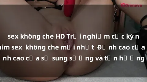 sex không che HD Trải nghiệm cực kỳ nóng bỏng trong phim sex  không che mới nhất  Đỉnh cao của sự sung sướng và tận hưởng chân thật