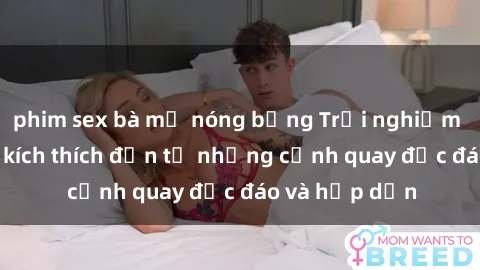 phim sex bà mẹ nóng bỏng Trải nghiệm phim sex : Sự kích thích đến từ những cảnh quay độc đáo và hấp dẫn