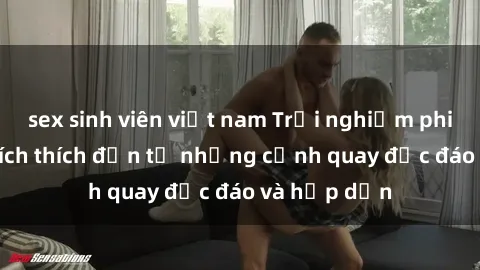 sex sinh viên việt nam Trải nghiệm phim sex : Sự kích thích đến từ những cảnh quay độc đáo và hấp dẫn