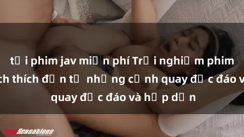 tải phim jav miễn phí Trải nghiệm phim sex : Sự kích thích đến từ những cảnh quay độc đáo và hấp dẫn
