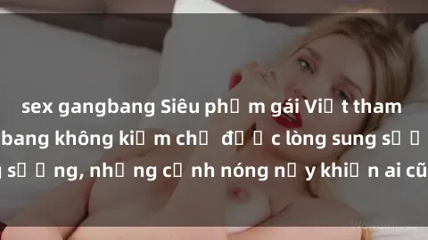 sex gangbang Siêu phẩm gái Việt tham gia trong buổi gangbang không kiềm chế được lòng sung sướng, những cảnh nóng nảy khiến ai cũng phải mãn nhãn