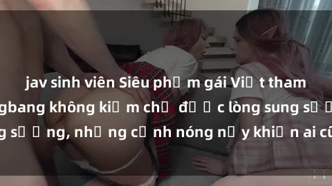 jav sinh viên Siêu phẩm gái Việt tham gia trong buổi gangbang không kiềm chế được lòng sung sướng, những cảnh nóng nảy khiến ai cũng phải mãn nhãn