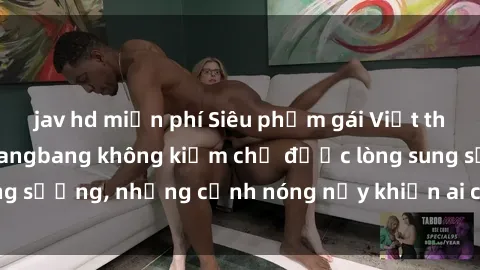 jav hd miễn phí Siêu phẩm gái Việt tham gia trong buổi gangbang không kiềm chế được lòng sung sướng, những cảnh nóng nảy khiến ai cũng phải mãn nhãn