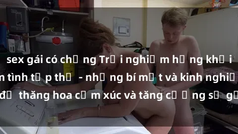 sex gái có chồng Trải nghiệm hứng khởi cùng với việc làm tình tập thể - những bí mật và kinh nghiệm để thăng hoa cảm xúc và tăng cường sự gắn kết trong mối quan hệ