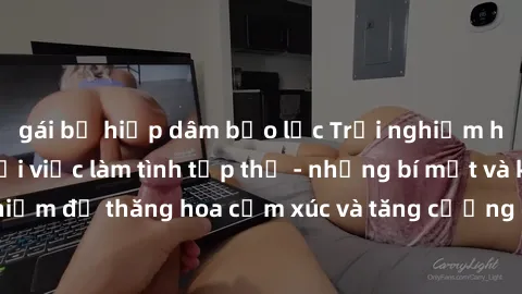 gái bị hiếp dâm bạo lực Trải nghiệm hứng khởi cùng với việc làm tình tập thể - những bí mật và kinh nghiệm để thăng hoa cảm xúc và tăng cường sự gắn kết trong mối quan hệ