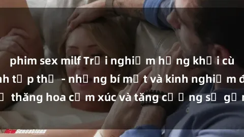 phim sex milf Trải nghiệm hứng khởi cùng với việc làm tình tập thể - những bí mật và kinh nghiệm để thăng hoa cảm xúc và tăng cường sự gắn kết trong mối quan hệ