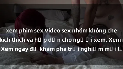 xem phim sex Video sex nhóm không che mới nhất cực kỳ kích thích và hấp dẫn cho người xem. Xem ngay để khám phá trải nghiệm mới lạ và đầy bất ngờ!