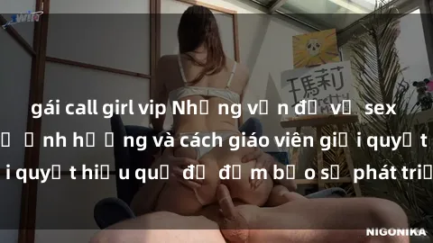 gái call girl vip Những vấn đề về sex học sinh: Các yếu tố ảnh hưởng và cách giáo viên giải quyết hiệu quả để đảm bảo sự phát triển toàn diện.