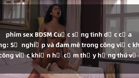 phim sex BDSM Cuộc sống tình dục của nhân viên văn phòng: Sự nghiệp và đam mê trong công việc khiến họ cảm thấy hứng thú với tình dục?