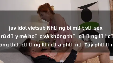 jav idol vietsub Những bí mật về sex gái Tây: Sự quyến rũ đầy mê hoặc và không thể cưỡng lại của phụ nữ Tây phương