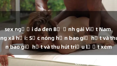 sex người da đen Bộ ảnh gái Việt Nam nude gây sốt mạng xã hội: Sắc nóng hơn bao giờ hết và thu hút triệu lượt xem