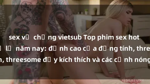 sex vợ chồng vietsub Top phim sex hot nhất không thể bỏ lỡ năm nay: đỉnh cao của đồng tính, threesome đầy kích thích và các cảnh nóng đang gây sốt!