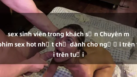 sex sinh viên trong khách sạn Chuyên mục phim sex hot nhất chỉ dành cho người trên tuổi