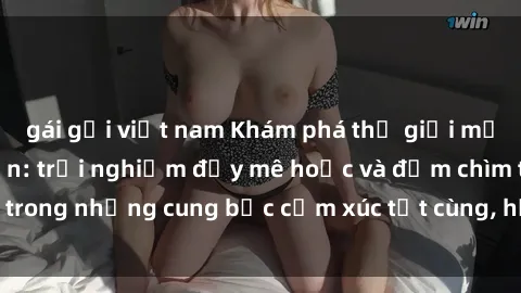 gái gọi việt nam Khám phá thế giới mới với sex người lớn: trải nghiệm đầy mê hoặc và đắm chìm trong những cung bậc cảm xúc tột cùng, hứng khởi và cuốn hút.