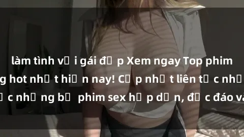 làm tình với gái đẹp Xem ngay Top phim sex mới nhất đang hot nhất hiện nay! Cập nhật liên tục những bộ phim sex hấp dẫn, độc đáo và đầy kích thích.