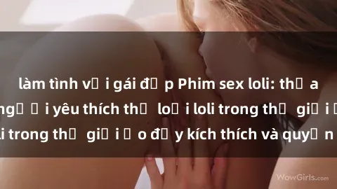 làm tình với gái đẹp Phim sex loli: thỏa mãn đam mê của người yêu thích thể loại loli trong thế giới ảo đầy kích thích và quyến rũ.