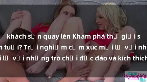 khách sạn quay lén Khám phá thế giới sex trực tuyến: Hơn tuổi? Trải nghiệm cảm xúc mới lạ với những trò chơi độc đáo và kích thích người lớn