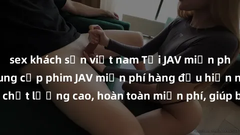 sex khách sạn việt nam Tải JAV miễn phí: Các trang web cung cấp phim JAV miễn phí hàng đầu hiện nay. Các tác phẩm chất lượng cao, hoàn toàn miễn phí, giúp bạn thỏa mãn niềm đam mê mà không tốn kém.