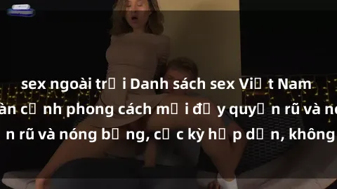 sex ngoài trời Danh sách sex Việt Nam không che - Ảnh toàn cảnh phong cách mới đầy quyến rũ và nóng bỏng, cực kỳ hấp dẫn, không thể bỏ qua!